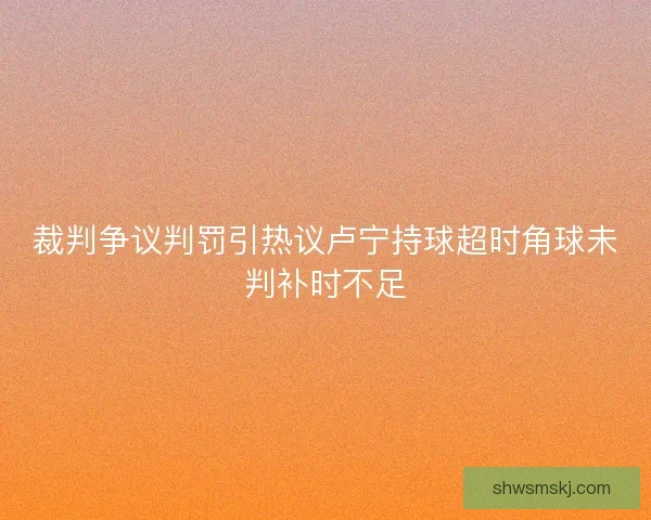 裁判争议判罚引热议卢宁持球超时角球未判补时不足