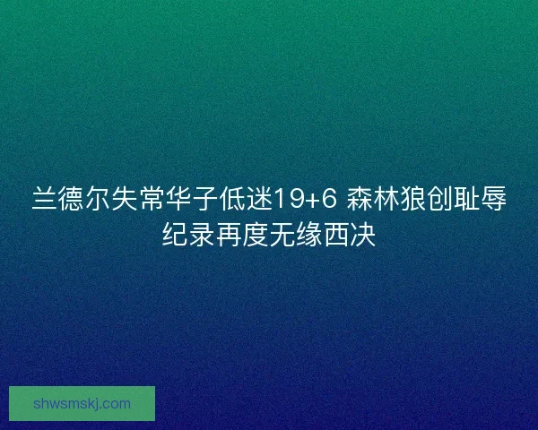 兰德尔失常华子低迷19+6 森林狼创耻辱纪录再度无缘西决 兰德尔失常华子低迷19+6 森林狼创耻辱纪录再度无缘西决