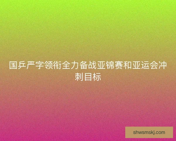 国乒严字领衔全力备战亚锦赛和亚运会冲刺目标
