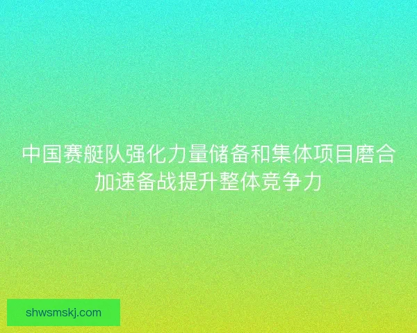 中国赛艇队强化力量储备和集体项目磨合加速备战提升整体竞争力
