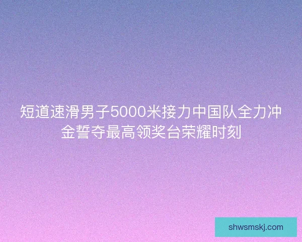 短道速滑男子5000米接力中国队全力冲金誓夺最高领奖台荣耀时刻 短道速滑男子5000米接力中国队全力冲金誓夺最高领奖台荣耀时刻