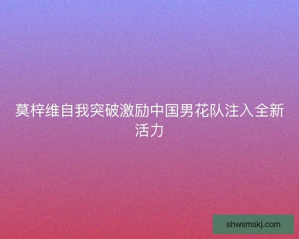 莫梓维自我突破激励中国男花队注入全新活力 莫梓维自我突破激励中国男花队注入全新活力