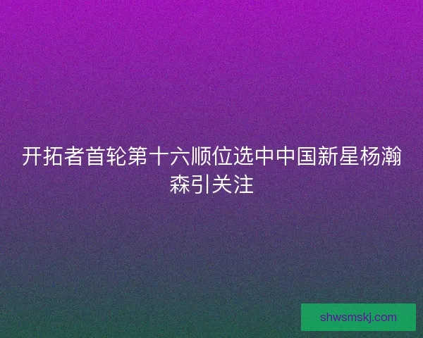 开拓者首轮第十六顺位选中中国新星杨瀚森引关注