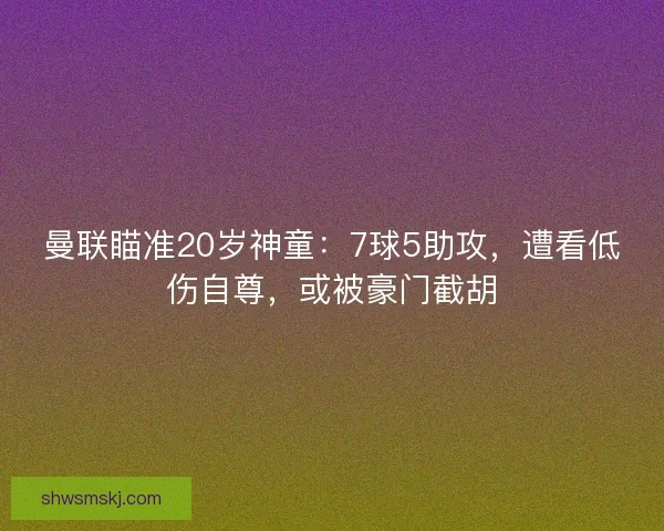 曼联瞄准20岁神童：7球5助攻，遭看低伤自尊，或被豪门截胡