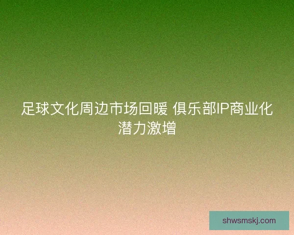 足球文化周边市场回暖 俱乐部IP商业化潜力激增
