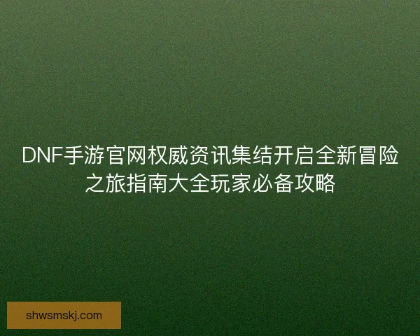 DNF手游官网权威资讯集结开启全新冒险之旅指南大全玩家必备攻略 DNF手游官网权威资讯集结开启全新冒险之旅指南大全玩家必备攻略