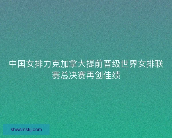 中国女排力克加拿大提前晋级世界女排联赛总决赛再创佳绩 中国女排力克加拿大提前晋级世界女排联赛总决赛再创佳绩