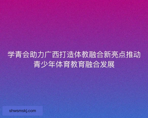 学青会助力广西打造体教融合新亮点推动青少年体育教育融合发展
