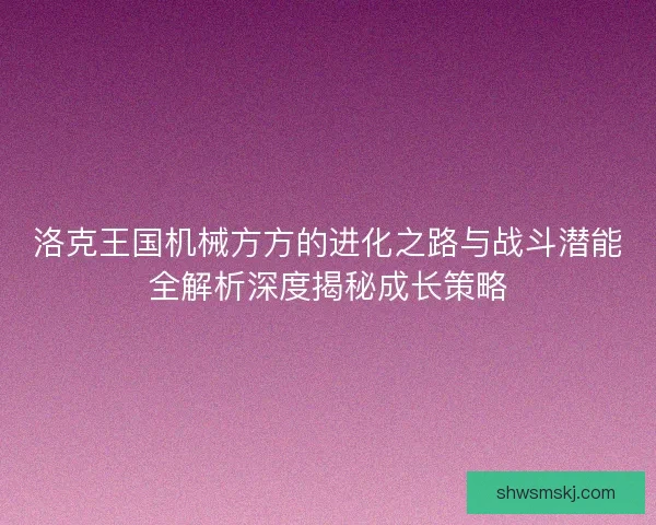 洛克王国机械方方的进化之路与战斗潜能全解析深度揭秘成长策略