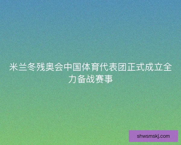 米兰冬残奥会中国体育代表团正式成立全力备战赛事