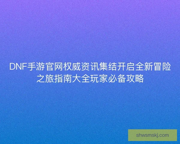 DNF手游官网权威资讯集结开启全新冒险之旅指南大全玩家必备攻略