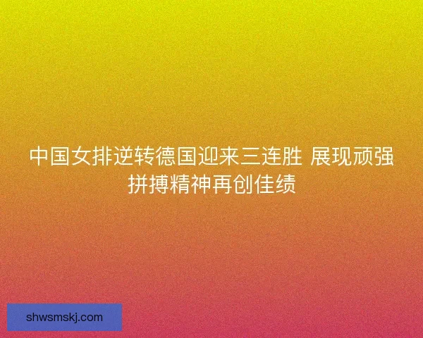中国女排逆转德国迎来三连胜 展现顽强拼搏精神再创佳绩