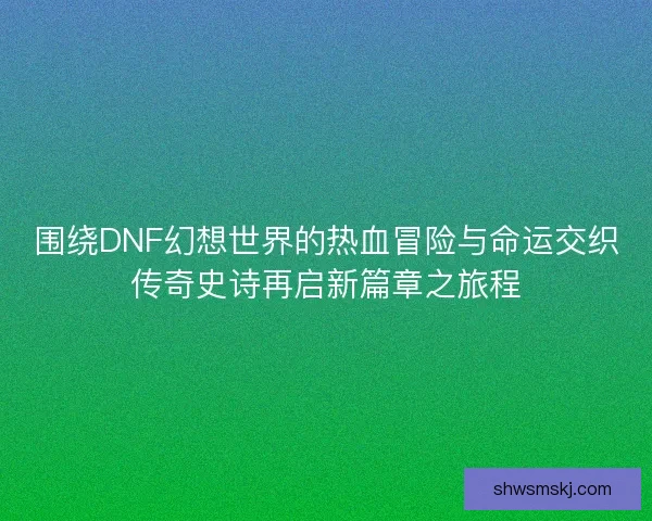 围绕DNF幻想世界的热血冒险与命运交织传奇史诗再启新篇章之旅程 围绕DNF幻想世界的热血冒险与命运交织传奇史诗再启新篇章之旅程