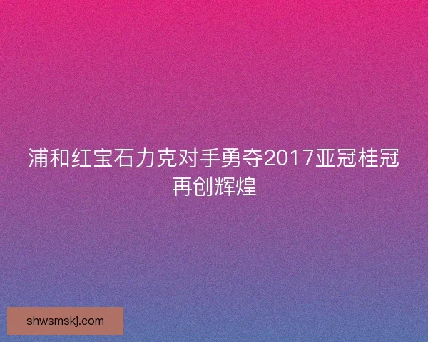 浦和红宝石力克对手勇夺2017亚冠桂冠再创辉煌