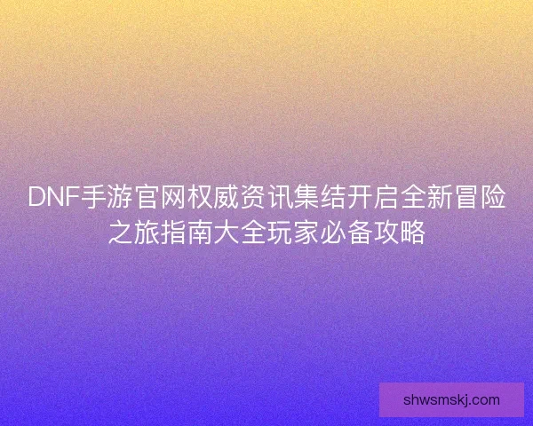 DNF手游官网权威资讯集结开启全新冒险之旅指南大全玩家必备攻略