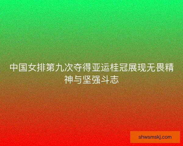 中国女排第九次夺得亚运桂冠展现无畏精神与坚强斗志