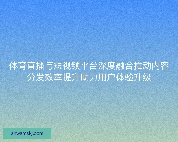 体育直播与短视频平台深度融合推动内容分发效率提升助力用户体验升级