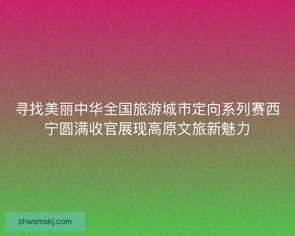 寻找美丽中华全国旅游城市定向系列赛西宁圆满收官展现高原文旅新魅力