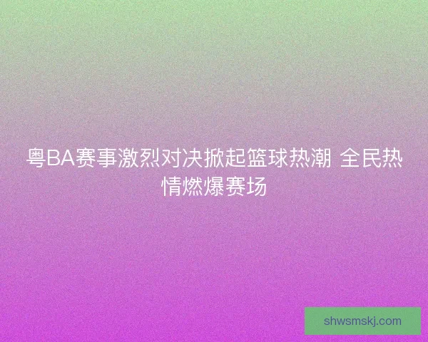粤BA赛事激烈对决掀起篮球热潮 全民热情燃爆赛场