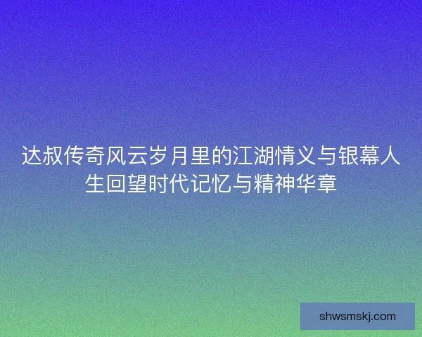 达叔传奇风云岁月里的江湖情义与银幕人生回望时代记忆与精神华章
