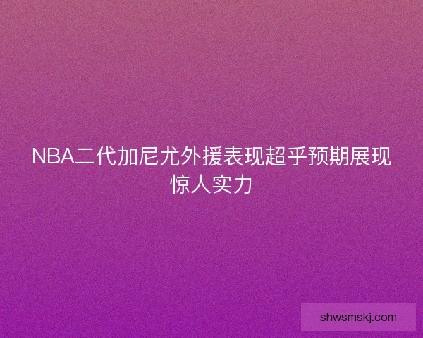 NBA二代加尼尤外援表现超乎预期展现惊人实力