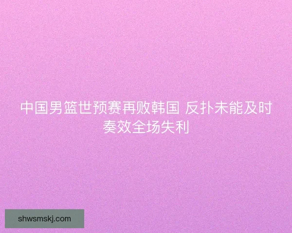 中国男篮世预赛再败韩国 反扑未能及时奏效全场失利